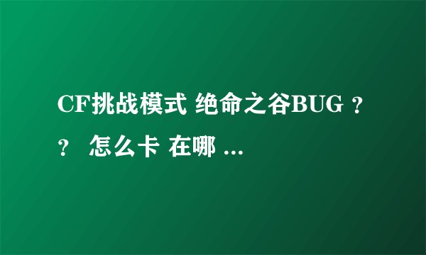 CF挑战模式 绝命之谷BUG ？？ 怎么卡 在哪 ？？？ 详细点 ~ 加分 ..