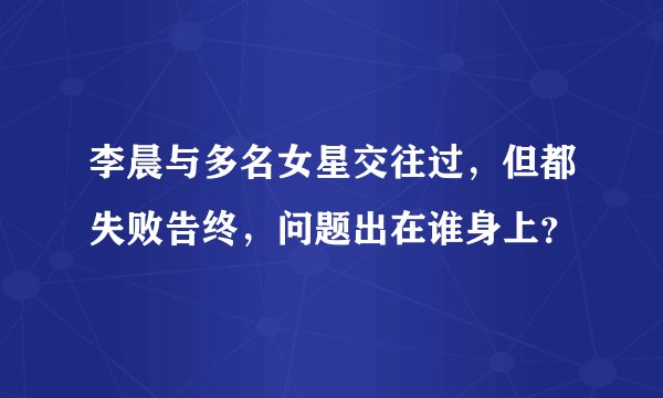李晨与多名女星交往过，但都失败告终，问题出在谁身上？