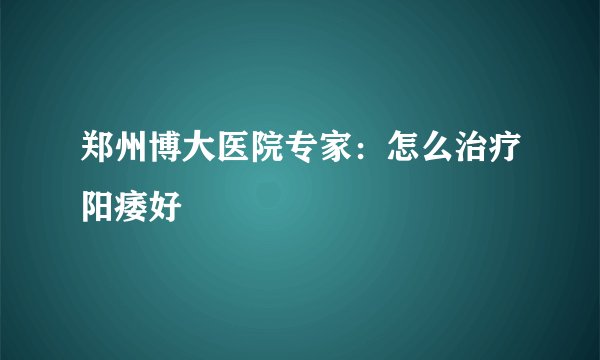郑州博大医院专家：怎么治疗阳痿好