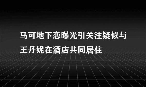 马可地下恋曝光引关注疑似与王丹妮在酒店共同居住