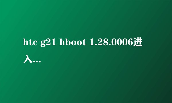 htc g21 hboot 1.28.0006进入不了recovery，求高手解答，菜鸟和复制别人的回答的直接无视。