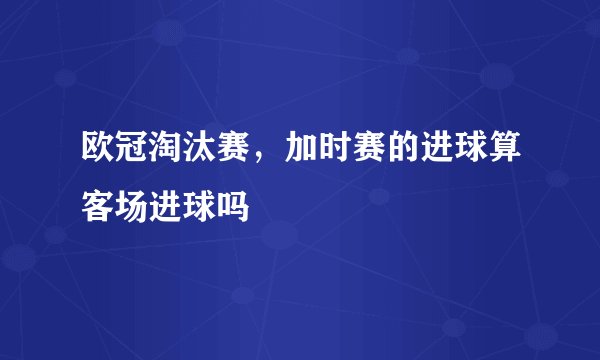 欧冠淘汰赛，加时赛的进球算客场进球吗