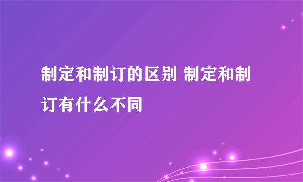 制定和制订的区别 制定和制订有什么不同