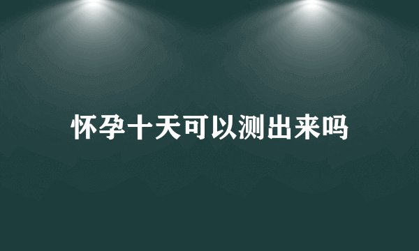 怀孕十天可以测出来吗