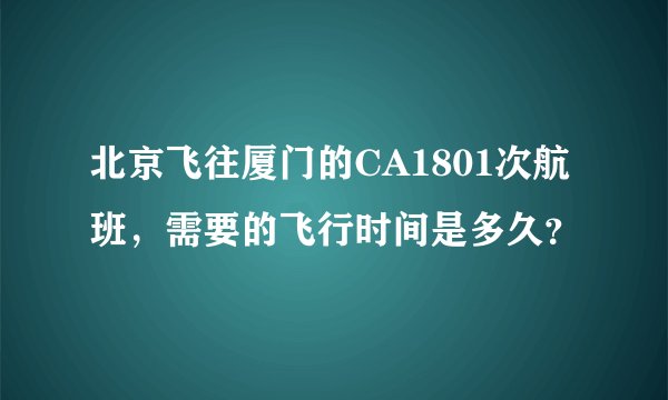 北京飞往厦门的CA1801次航班，需要的飞行时间是多久？