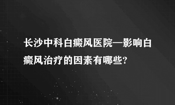 长沙中科白癜风医院—影响白癜风治疗的因素有哪些?