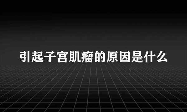引起子宫肌瘤的原因是什么