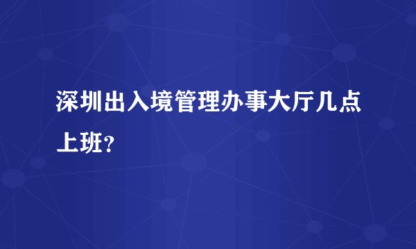 深圳出入境管理办事大厅几点上班？