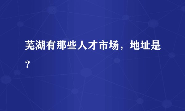 芜湖有那些人才市场，地址是？