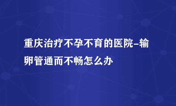 重庆治疗不孕不育的医院-输卵管通而不畅怎么办