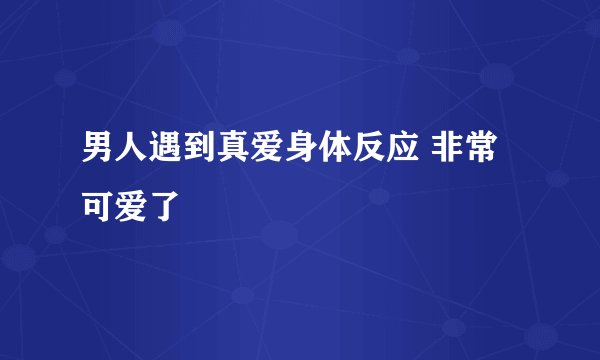 男人遇到真爱身体反应 非常可爱了