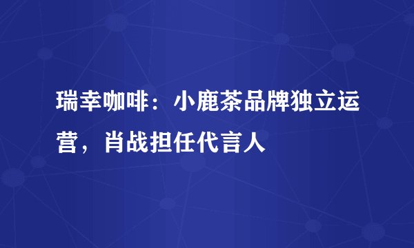 瑞幸咖啡：小鹿茶品牌独立运营，肖战担任代言人