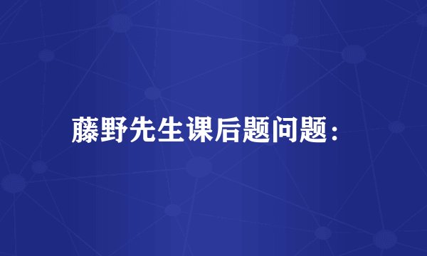 藤野先生课后题问题：