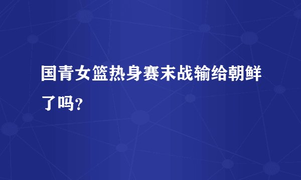 国青女篮热身赛末战输给朝鲜了吗？