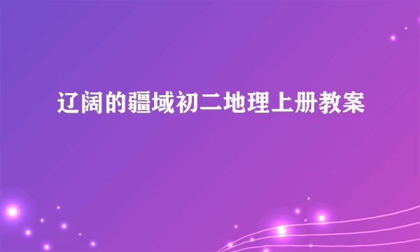 辽阔的疆域初二地理上册教案