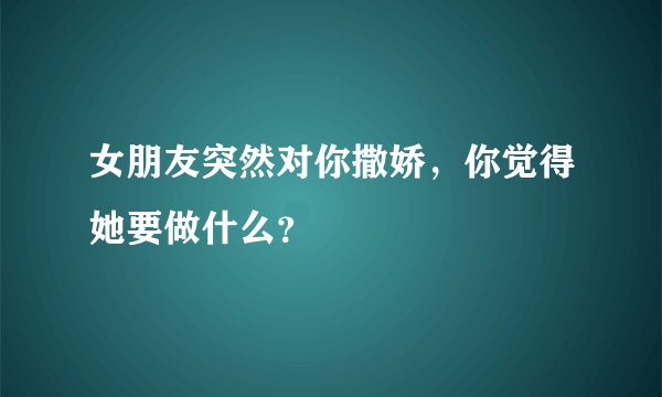 女朋友突然对你撒娇，你觉得她要做什么？
