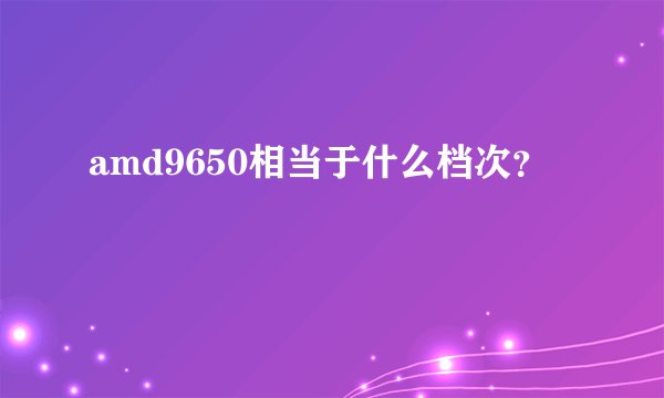 amd9650相当于什么档次?