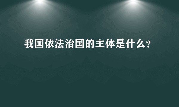 我国依法治国的主体是什么？