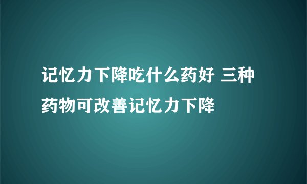 记忆力下降吃什么药好 三种药物可改善记忆力下降