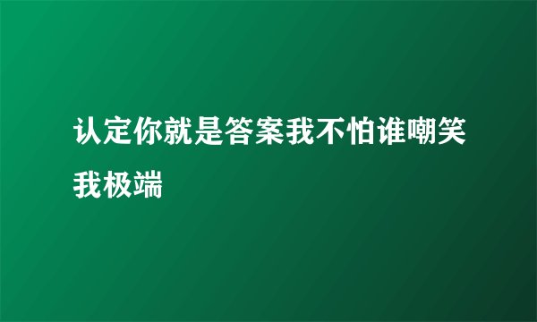 认定你就是答案我不怕谁嘲笑我极端