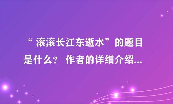 “ 滚滚长江东逝水”的题目是什么？ 作者的详细介绍？全文呢？