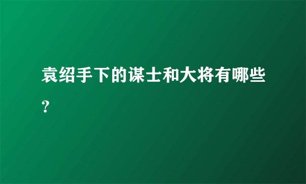 袁绍手下的谋士和大将有哪些？