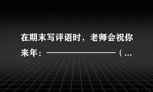 在期末写评语时，老师会祝你来年：————————（--上要填诗句）