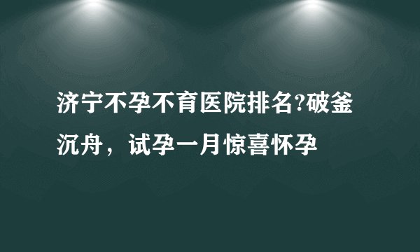 济宁不孕不育医院排名?破釜沉舟，试孕一月惊喜怀孕