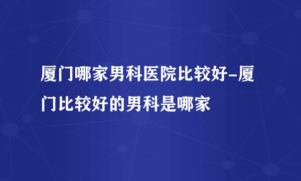 厦门哪家男科医院比较好-厦门比较好的男科是哪家