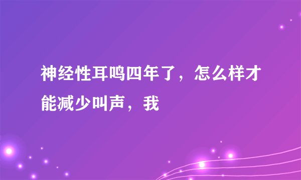 神经性耳鸣四年了，怎么样才能减少叫声，我