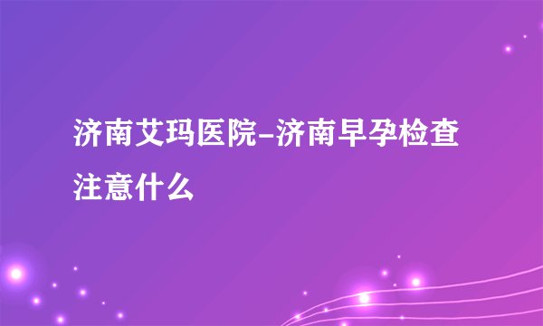 济南艾玛医院-济南早孕检查注意什么