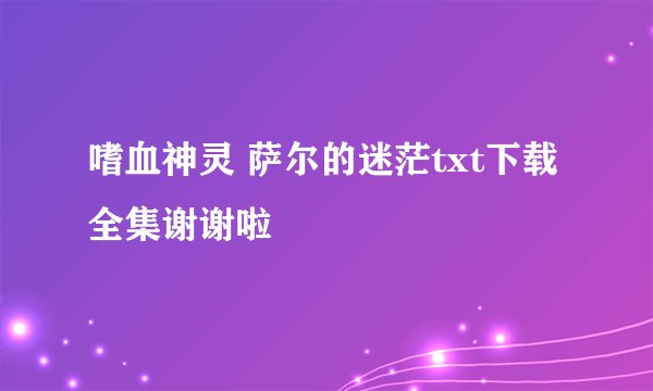 嗜血神灵 萨尔的迷茫txt下载全集谢谢啦