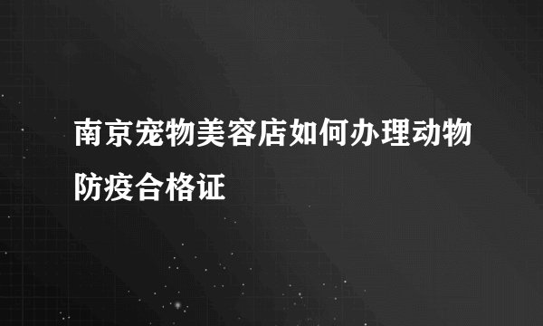 南京宠物美容店如何办理动物防疫合格证