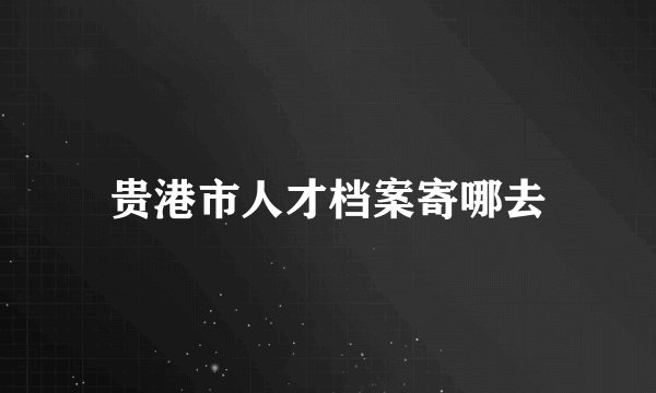 贵港市人才档案寄哪去
