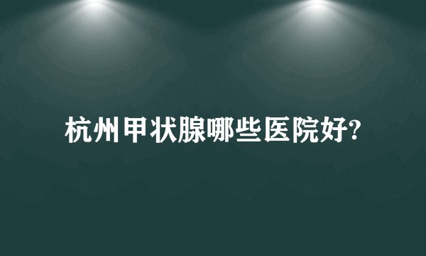 杭州甲状腺哪些医院好?