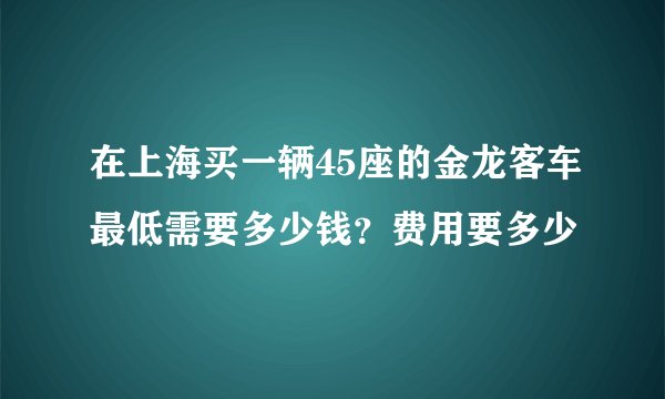 在上海买一辆45座的金龙客车最低需要多少钱?费用要多少