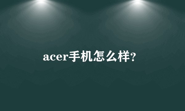 acer手机怎么样？