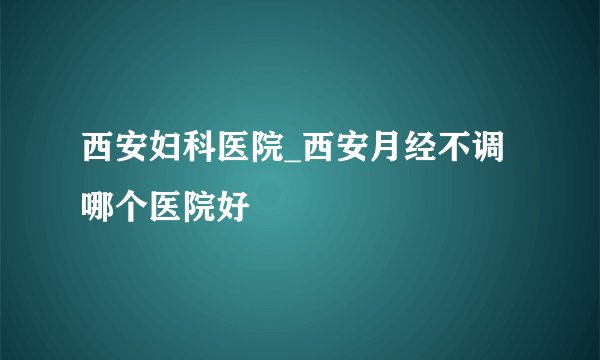 西安妇科医院_西安月经不调哪个医院好