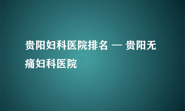 贵阳妇科医院排名 — 贵阳无痛妇科医院