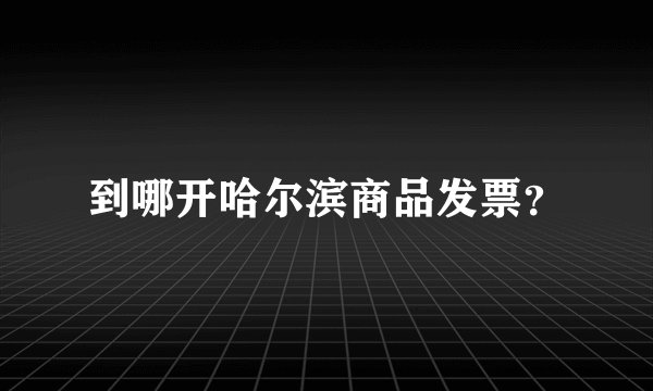 到哪开哈尔滨商品发票？