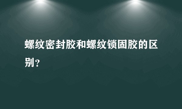 螺纹密封胶和螺纹锁固胶的区别？