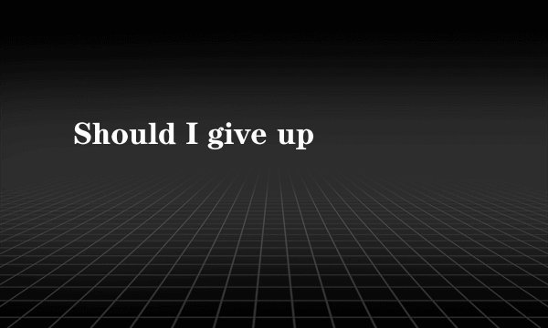 Should I give up