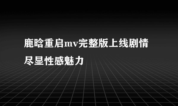 鹿晗重启mv完整版上线剧情尽显性感魅力
