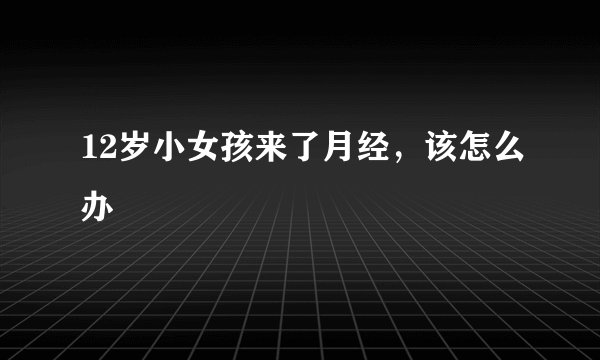 12岁小女孩来了月经,该怎么办