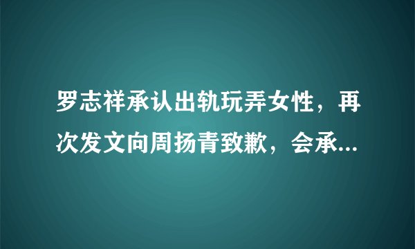 罗志祥承认出轨玩弄女性，再次发文向周扬青致歉，会承担一切后果，你怎么看？