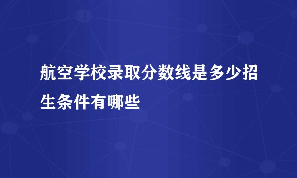航空学校录取分数线是多少招生条件有哪些