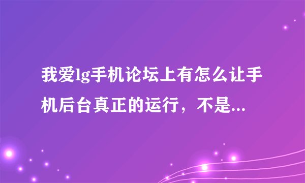 我爱lg手机论坛上有怎么让手机后台真正的运行,不是暂停的方法,如果有这个论坛的会员请讲方法告之
