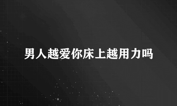 男人越爱你床上越用力吗