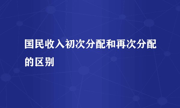 国民收入初次分配和再次分配的区别