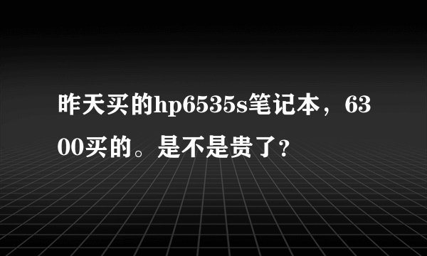 昨天买的hp6535s笔记本,6300买的。是不是贵了?